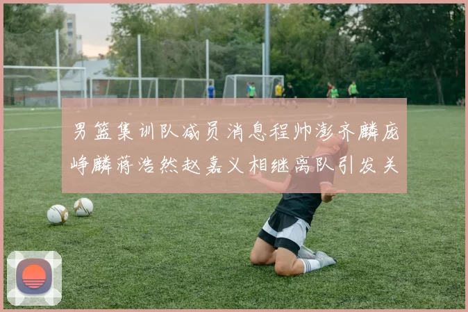 男篮集训队减员消息程帅澎齐麟庞峥麟蒋浩然赵嘉义相继离队引发关注