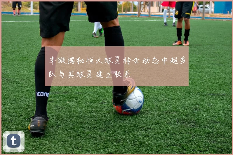 李璇揭秘恒大球员转会动态中超多队与其球员建立联系