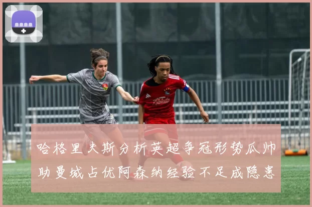 哈格里夫斯分析英超争冠形势瓜帅助曼城占优阿森纳经验不足成隐患