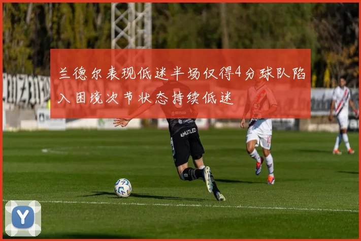 兰德尔表现低迷半场仅得4分球队陷入困境次节状态持续低迷