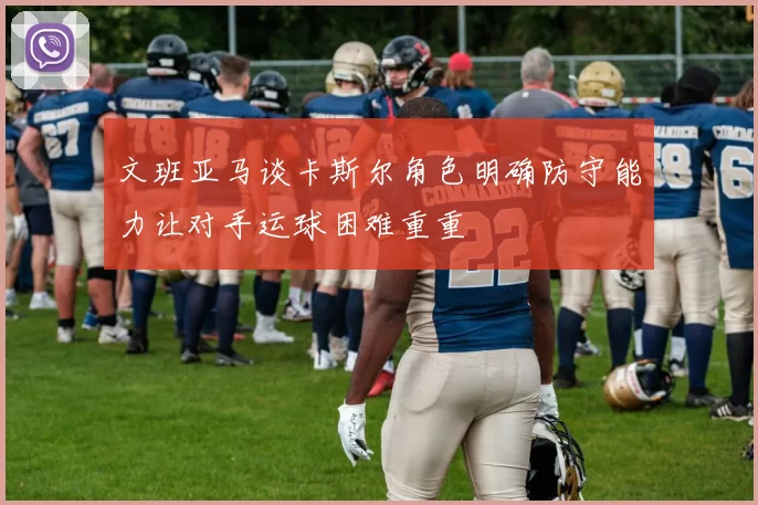 文班亚马谈卡斯尔角色明确防守能力让对手运球困难重重
