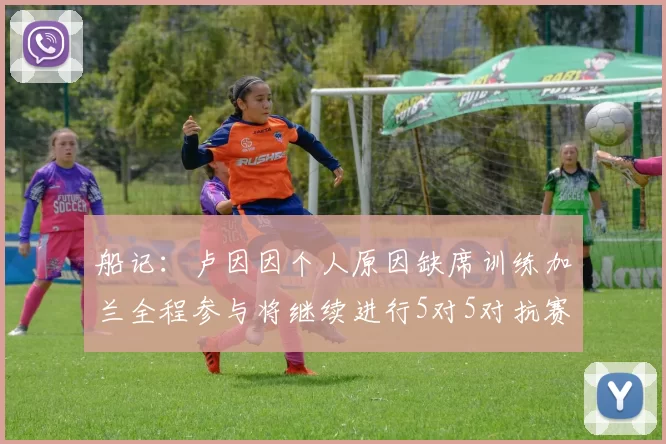 船记：卢因因个人原因缺席训练加兰全程参与将继续进行5对5对抗赛