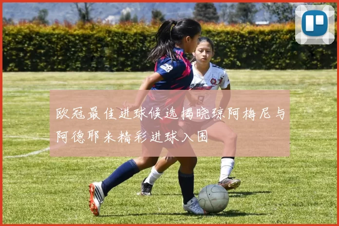 欧冠最佳进球候选揭晓琼阿梅尼与阿德耶米精彩进球入围