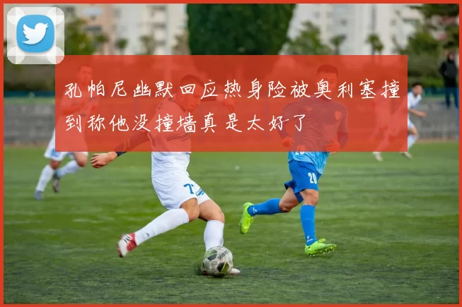 孔帕尼幽默回应热身险被奥利塞撞到称他没撞墙真是太好了