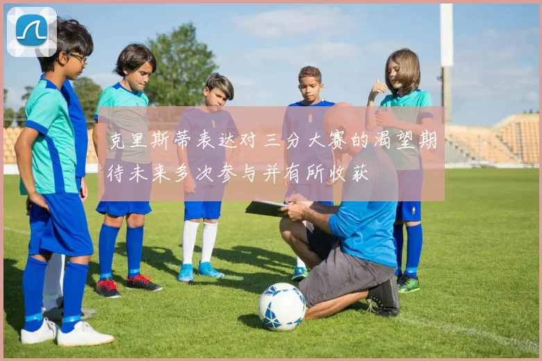克里斯蒂表达对三分大赛的渴望期待未来多次参与并有所收获