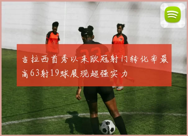 吉拉西首秀以来欧冠射门转化率最高63射19球展现超强实力