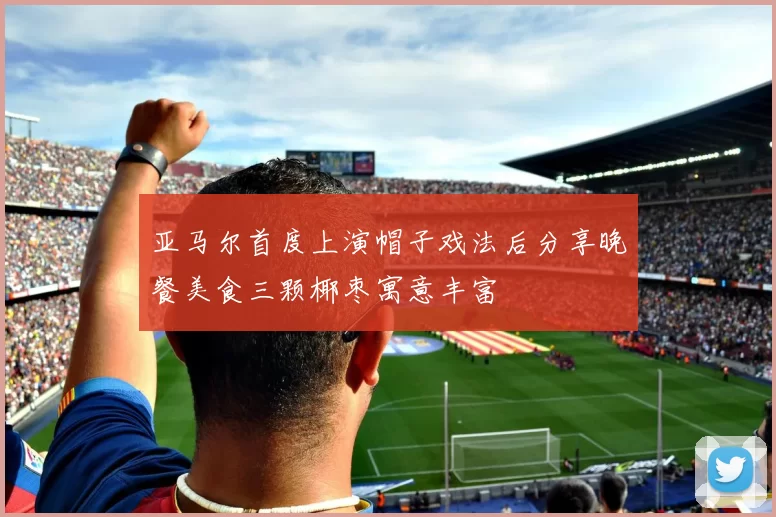 亚马尔首度上演帽子戏法后分享晚餐美食三颗椰枣寓意丰富