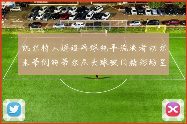 凯尔特人连追两球绝平流浪者切尔米蒂倒钩蒂尔尼头球破门精彩纷呈