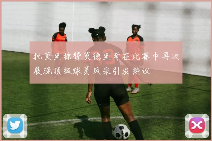 托莫里称赞莫德里奇在比赛中再次展现顶级球员风采引发热议