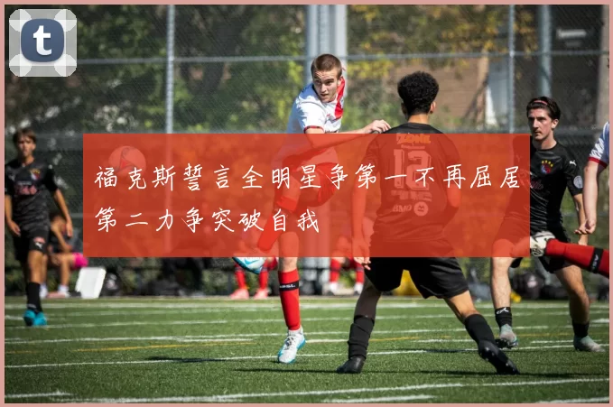 福克斯誓言全明星争第一不再屈居第二力争突破自我