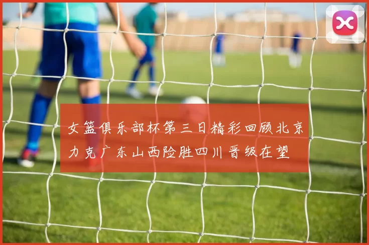 女篮俱乐部杯第三日精彩回顾北京力克广东山西险胜四川晋级在望